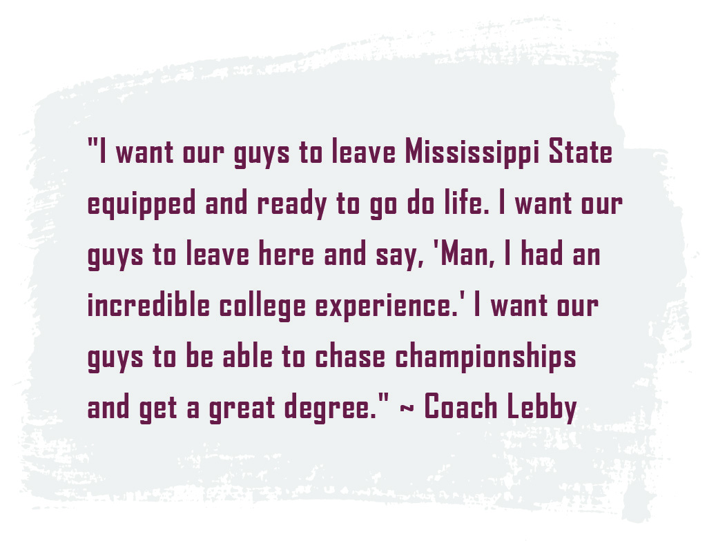 Quote: "I want our guys to leave Mississippi State equipped and ready to go do life. I want our guys to leave here and say, 'Man, I had an incredible college experience.' I want our guys to be able to chase championships and get a great degree." ~ Coach Lebby